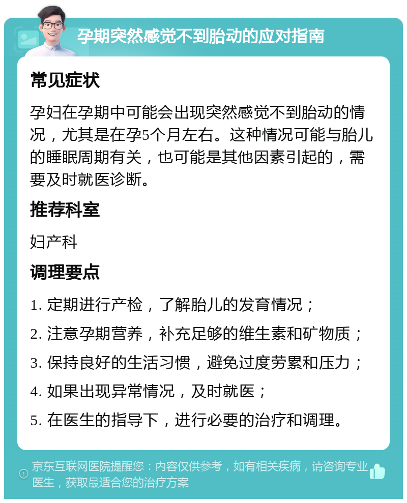 孕期突然感觉不到胎动的应对指南 常见症状 孕妇在孕期中可能会出现突然感觉不到胎动的情况，尤其是在孕5个月左右。这种情况可能与胎儿的睡眠周期有关，也可能是其他因素引起的，需要及时就医诊断。 推荐科室 妇产科 调理要点 1. 定期进行产检，了解胎儿的发育情况； 2. 注意孕期营养，补充足够的维生素和矿物质； 3. 保持良好的生活习惯，避免过度劳累和压力； 4. 如果出现异常情况，及时就医； 5. 在医生的指导下，进行必要的治疗和调理。