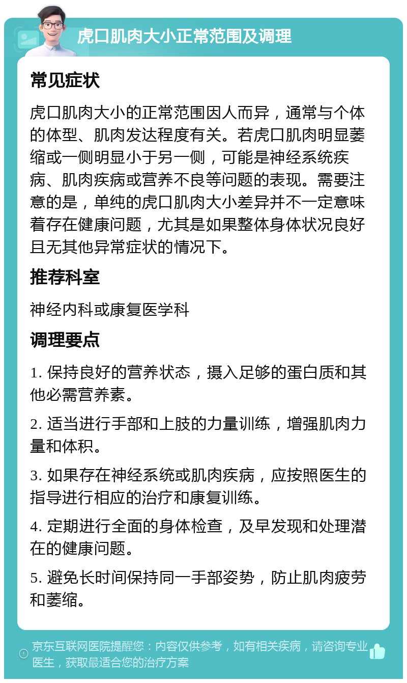 虎口肌肉大小正常范围及调理 常见症状 虎口肌肉大小的正常范围因人而异，通常与个体的体型、肌肉发达程度有关。若虎口肌肉明显萎缩或一侧明显小于另一侧，可能是神经系统疾病、肌肉疾病或营养不良等问题的表现。需要注意的是，单纯的虎口肌肉大小差异并不一定意味着存在健康问题，尤其是如果整体身体状况良好且无其他异常症状的情况下。 推荐科室 神经内科或康复医学科 调理要点 1. 保持良好的营养状态，摄入足够的蛋白质和其他必需营养素。 2. 适当进行手部和上肢的力量训练，增强肌肉力量和体积。 3. 如果存在神经系统或肌肉疾病，应按照医生的指导进行相应的治疗和康复训练。 4. 定期进行全面的身体检查，及早发现和处理潜在的健康问题。 5. 避免长时间保持同一手部姿势，防止肌肉疲劳和萎缩。