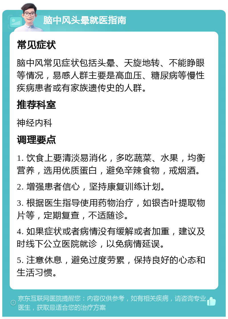 脑中风头晕就医指南 常见症状 脑中风常见症状包括头晕、天旋地转、不能睁眼等情况，易感人群主要是高血压、糖尿病等慢性疾病患者或有家族遗传史的人群。 推荐科室 神经内科 调理要点 1. 饮食上要清淡易消化，多吃蔬菜、水果，均衡营养，选用优质蛋白，避免辛辣食物，戒烟酒。 2. 增强患者信心，坚持康复训练计划。 3. 根据医生指导使用药物治疗，如银杏叶提取物片等，定期复查，不适随诊。 4. 如果症状或者病情没有缓解或者加重，建议及时线下公立医院就诊，以免病情延误。 5. 注意休息，避免过度劳累，保持良好的心态和生活习惯。