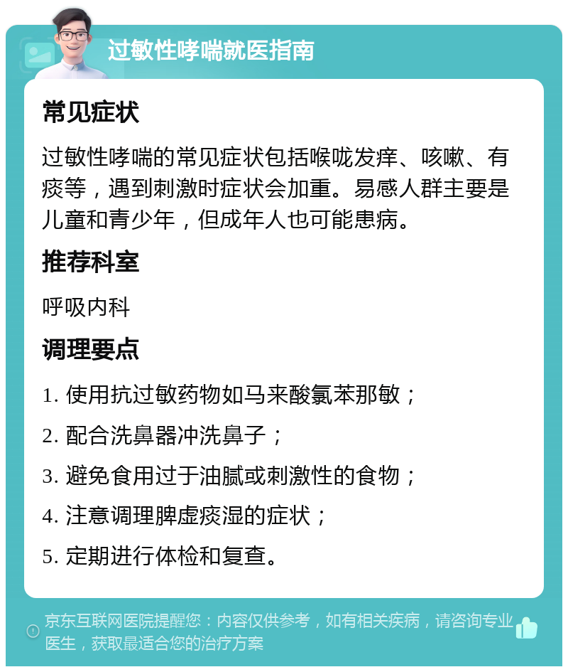 过敏性哮喘就医指南 常见症状 过敏性哮喘的常见症状包括喉咙发痒、咳嗽、有痰等，遇到刺激时症状会加重。易感人群主要是儿童和青少年，但成年人也可能患病。 推荐科室 呼吸内科 调理要点 1. 使用抗过敏药物如马来酸氯苯那敏； 2. 配合洗鼻器冲洗鼻子； 3. 避免食用过于油腻或刺激性的食物； 4. 注意调理脾虚痰湿的症状； 5. 定期进行体检和复查。