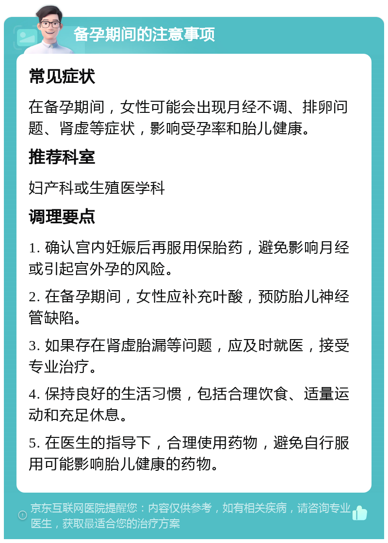 备孕期间的注意事项 常见症状 在备孕期间，女性可能会出现月经不调、排卵问题、肾虚等症状，影响受孕率和胎儿健康。 推荐科室 妇产科或生殖医学科 调理要点 1. 确认宫内妊娠后再服用保胎药，避免影响月经或引起宫外孕的风险。 2. 在备孕期间，女性应补充叶酸，预防胎儿神经管缺陷。 3. 如果存在肾虚胎漏等问题，应及时就医，接受专业治疗。 4. 保持良好的生活习惯，包括合理饮食、适量运动和充足休息。 5. 在医生的指导下，合理使用药物，避免自行服用可能影响胎儿健康的药物。