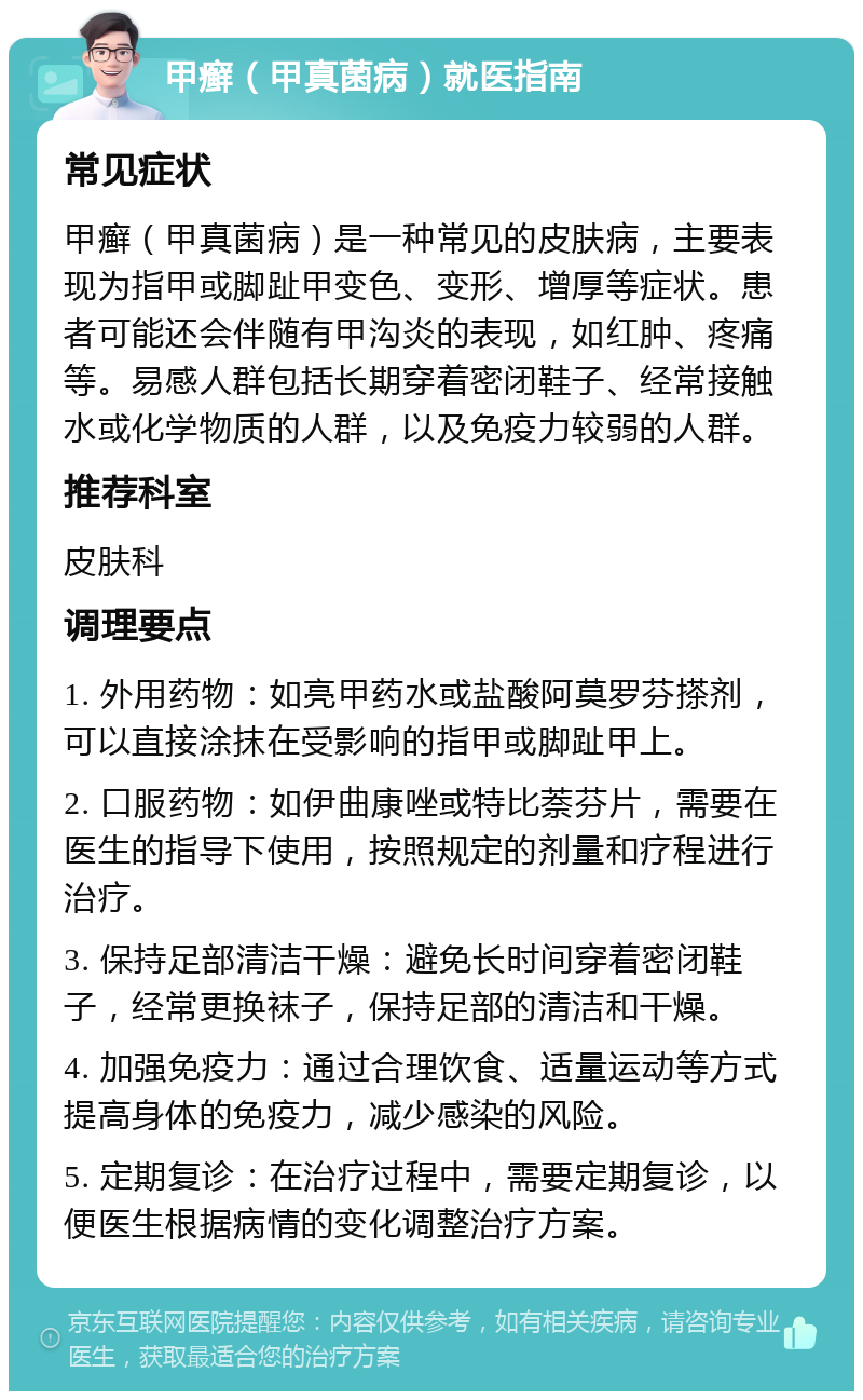 甲癣（甲真菌病）就医指南 常见症状 甲癣（甲真菌病）是一种常见的皮肤病，主要表现为指甲或脚趾甲变色、变形、增厚等症状。患者可能还会伴随有甲沟炎的表现，如红肿、疼痛等。易感人群包括长期穿着密闭鞋子、经常接触水或化学物质的人群，以及免疫力较弱的人群。 推荐科室 皮肤科 调理要点 1. 外用药物：如亮甲药水或盐酸阿莫罗芬搽剂，可以直接涂抹在受影响的指甲或脚趾甲上。 2. 口服药物：如伊曲康唑或特比萘芬片，需要在医生的指导下使用，按照规定的剂量和疗程进行治疗。 3. 保持足部清洁干燥：避免长时间穿着密闭鞋子，经常更换袜子，保持足部的清洁和干燥。 4. 加强免疫力：通过合理饮食、适量运动等方式提高身体的免疫力，减少感染的风险。 5. 定期复诊：在治疗过程中，需要定期复诊，以便医生根据病情的变化调整治疗方案。