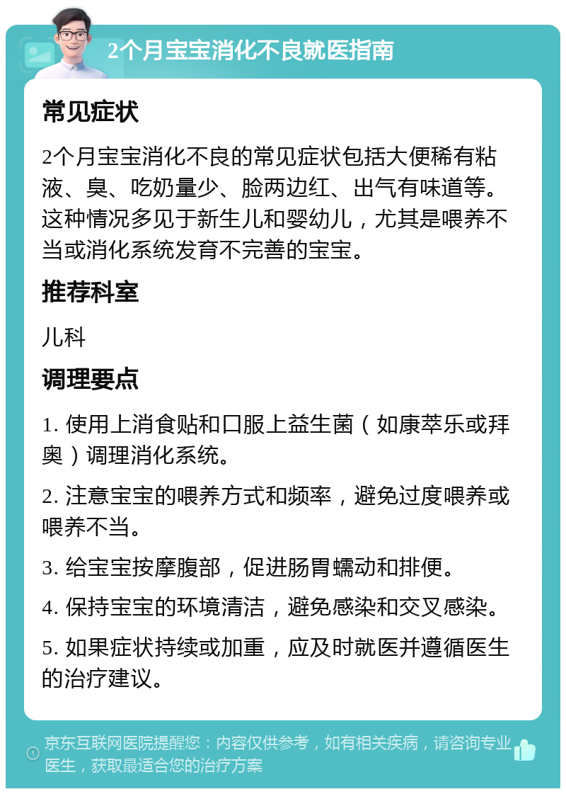 2个月宝宝消化不良就医指南 常见症状 2个月宝宝消化不良的常见症状包括大便稀有粘液、臭、吃奶量少、脸两边红、出气有味道等。这种情况多见于新生儿和婴幼儿，尤其是喂养不当或消化系统发育不完善的宝宝。 推荐科室 儿科 调理要点 1. 使用上消食贴和口服上益生菌（如康萃乐或拜奥）调理消化系统。 2. 注意宝宝的喂养方式和频率，避免过度喂养或喂养不当。 3. 给宝宝按摩腹部，促进肠胃蠕动和排便。 4. 保持宝宝的环境清洁，避免感染和交叉感染。 5. 如果症状持续或加重，应及时就医并遵循医生的治疗建议。