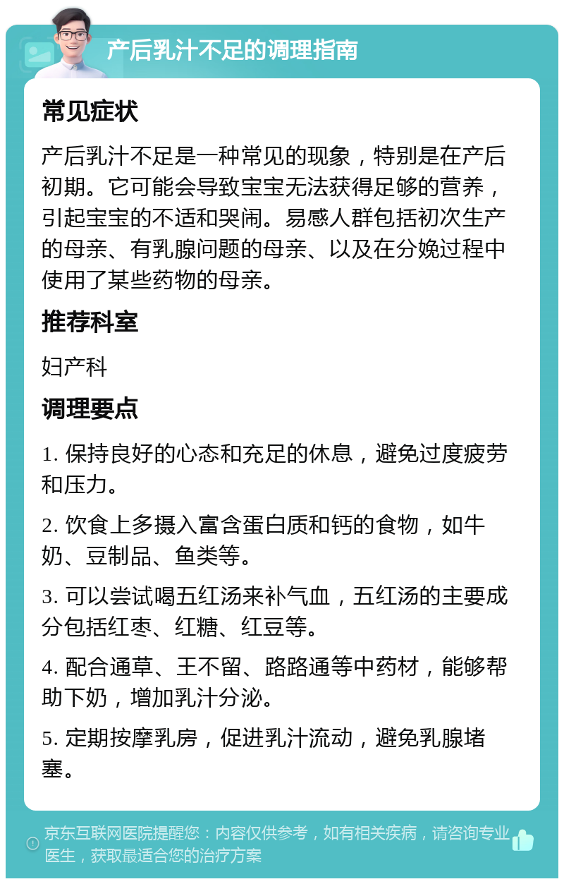 产后乳汁不足的调理指南 常见症状 产后乳汁不足是一种常见的现象，特别是在产后初期。它可能会导致宝宝无法获得足够的营养，引起宝宝的不适和哭闹。易感人群包括初次生产的母亲、有乳腺问题的母亲、以及在分娩过程中使用了某些药物的母亲。 推荐科室 妇产科 调理要点 1. 保持良好的心态和充足的休息，避免过度疲劳和压力。 2. 饮食上多摄入富含蛋白质和钙的食物，如牛奶、豆制品、鱼类等。 3. 可以尝试喝五红汤来补气血，五红汤的主要成分包括红枣、红糖、红豆等。 4. 配合通草、王不留、路路通等中药材，能够帮助下奶，增加乳汁分泌。 5. 定期按摩乳房，促进乳汁流动，避免乳腺堵塞。