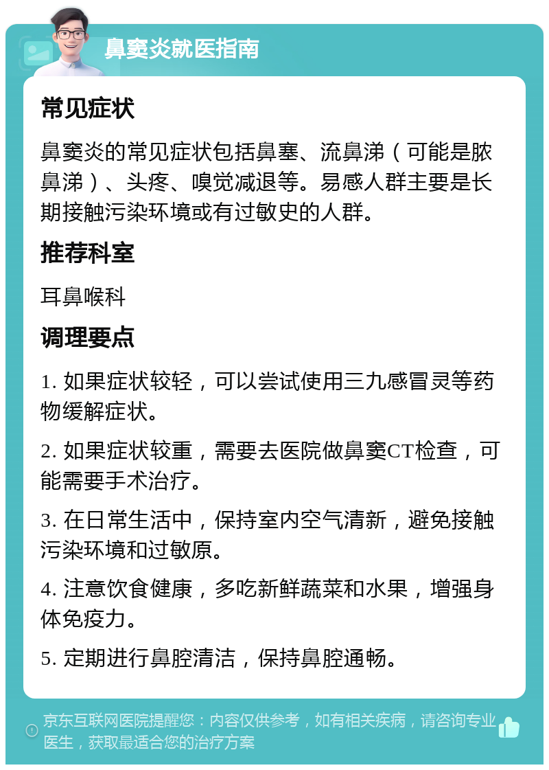 鼻窦炎就医指南 常见症状 鼻窦炎的常见症状包括鼻塞、流鼻涕（可能是脓鼻涕）、头疼、嗅觉减退等。易感人群主要是长期接触污染环境或有过敏史的人群。 推荐科室 耳鼻喉科 调理要点 1. 如果症状较轻，可以尝试使用三九感冒灵等药物缓解症状。 2. 如果症状较重，需要去医院做鼻窦CT检查，可能需要手术治疗。 3. 在日常生活中，保持室内空气清新，避免接触污染环境和过敏原。 4. 注意饮食健康，多吃新鲜蔬菜和水果，增强身体免疫力。 5. 定期进行鼻腔清洁，保持鼻腔通畅。