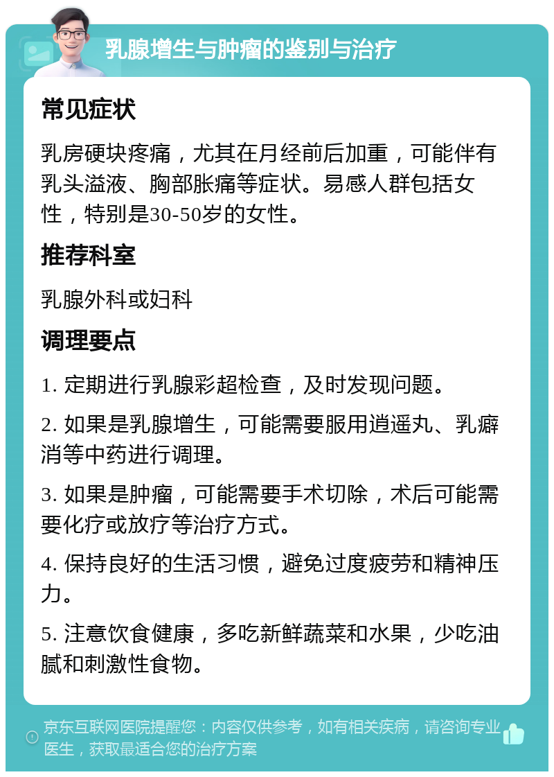 乳腺增生与肿瘤的鉴别与治疗 常见症状 乳房硬块疼痛，尤其在月经前后加重，可能伴有乳头溢液、胸部胀痛等症状。易感人群包括女性，特别是30-50岁的女性。 推荐科室 乳腺外科或妇科 调理要点 1. 定期进行乳腺彩超检查，及时发现问题。 2. 如果是乳腺增生，可能需要服用逍遥丸、乳癖消等中药进行调理。 3. 如果是肿瘤，可能需要手术切除，术后可能需要化疗或放疗等治疗方式。 4. 保持良好的生活习惯，避免过度疲劳和精神压力。 5. 注意饮食健康，多吃新鲜蔬菜和水果，少吃油腻和刺激性食物。