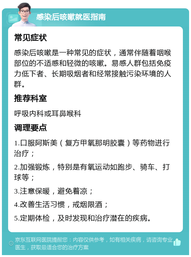 感染后咳嗽就医指南 常见症状 感染后咳嗽是一种常见的症状，通常伴随着咽喉部位的不适感和轻微的咳嗽。易感人群包括免疫力低下者、长期吸烟者和经常接触污染环境的人群。 推荐科室 呼吸内科或耳鼻喉科 调理要点 1.口服阿斯美（复方甲氧那明胶囊）等药物进行治疗； 2.加强锻炼，特别是有氧运动如跑步、骑车、打球等； 3.注意保暖，避免着凉； 4.改善生活习惯，戒烟限酒； 5.定期体检，及时发现和治疗潜在的疾病。