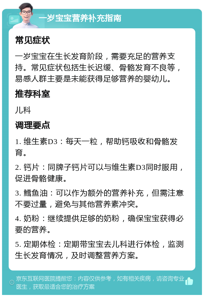 一岁宝宝营养补充指南 常见症状 一岁宝宝在生长发育阶段，需要充足的营养支持。常见症状包括生长迟缓、骨骼发育不良等，易感人群主要是未能获得足够营养的婴幼儿。 推荐科室 儿科 调理要点 1. 维生素D3：每天一粒，帮助钙吸收和骨骼发育。 2. 钙片：同牌子钙片可以与维生素D3同时服用，促进骨骼健康。 3. 鳕鱼油：可以作为额外的营养补充，但需注意不要过量，避免与其他营养素冲突。 4. 奶粉：继续提供足够的奶粉，确保宝宝获得必要的营养。 5. 定期体检：定期带宝宝去儿科进行体检，监测生长发育情况，及时调整营养方案。