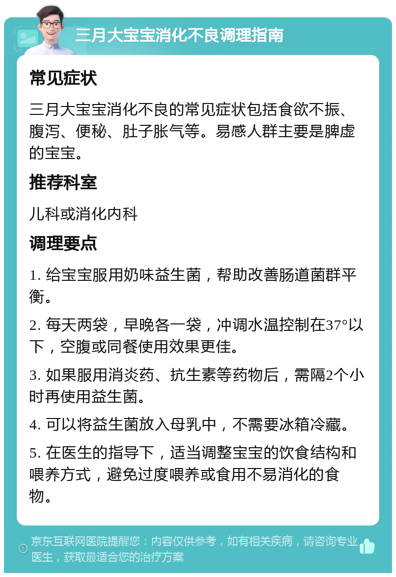 三月大宝宝消化不良调理指南 常见症状 三月大宝宝消化不良的常见症状包括食欲不振、腹泻、便秘、肚子胀气等。易感人群主要是脾虚的宝宝。 推荐科室 儿科或消化内科 调理要点 1. 给宝宝服用奶味益生菌，帮助改善肠道菌群平衡。 2. 每天两袋，早晚各一袋，冲调水温控制在37°以下，空腹或同餐使用效果更佳。 3. 如果服用消炎药、抗生素等药物后，需隔2个小时再使用益生菌。 4. 可以将益生菌放入母乳中，不需要冰箱冷藏。 5. 在医生的指导下，适当调整宝宝的饮食结构和喂养方式，避免过度喂养或食用不易消化的食物。