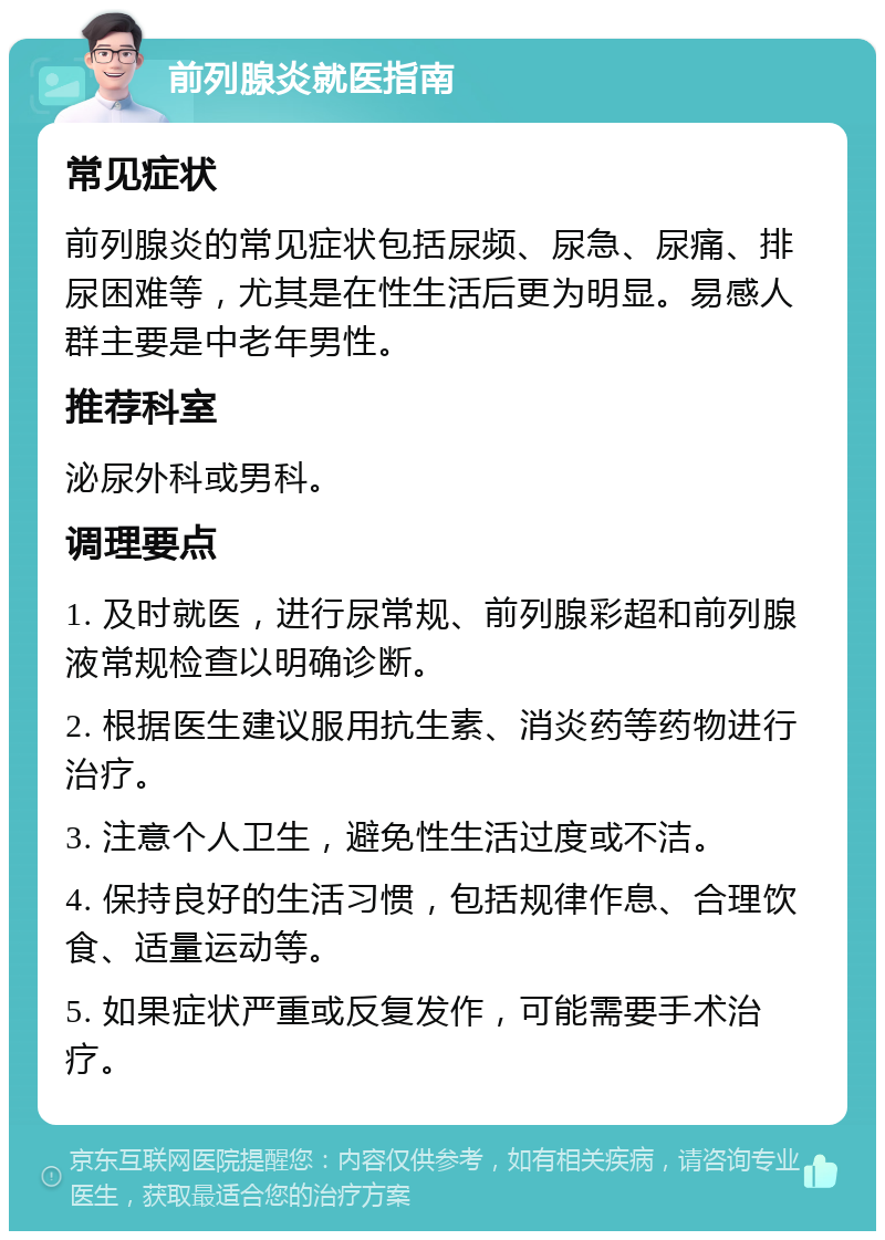 前列腺炎就医指南 常见症状 前列腺炎的常见症状包括尿频、尿急、尿痛、排尿困难等，尤其是在性生活后更为明显。易感人群主要是中老年男性。 推荐科室 泌尿外科或男科。 调理要点 1. 及时就医，进行尿常规、前列腺彩超和前列腺液常规检查以明确诊断。 2. 根据医生建议服用抗生素、消炎药等药物进行治疗。 3. 注意个人卫生，避免性生活过度或不洁。 4. 保持良好的生活习惯，包括规律作息、合理饮食、适量运动等。 5. 如果症状严重或反复发作，可能需要手术治疗。