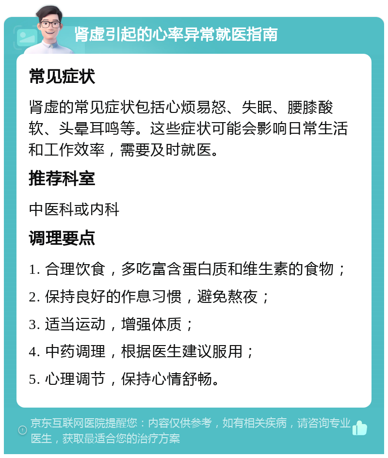 肾虚引起的心率异常就医指南 常见症状 肾虚的常见症状包括心烦易怒、失眠、腰膝酸软、头晕耳鸣等。这些症状可能会影响日常生活和工作效率，需要及时就医。 推荐科室 中医科或内科 调理要点 1. 合理饮食，多吃富含蛋白质和维生素的食物； 2. 保持良好的作息习惯，避免熬夜； 3. 适当运动，增强体质； 4. 中药调理，根据医生建议服用； 5. 心理调节，保持心情舒畅。