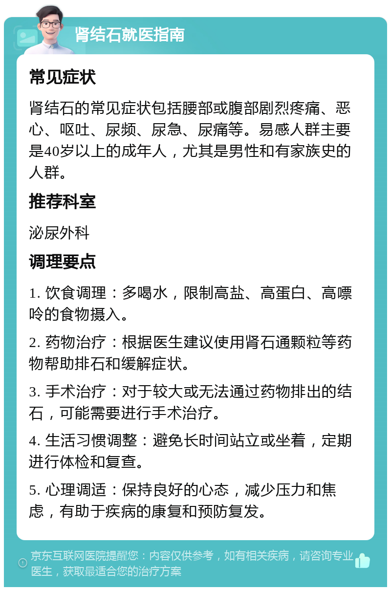 肾结石就医指南 常见症状 肾结石的常见症状包括腰部或腹部剧烈疼痛、恶心、呕吐、尿频、尿急、尿痛等。易感人群主要是40岁以上的成年人，尤其是男性和有家族史的人群。 推荐科室 泌尿外科 调理要点 1. 饮食调理：多喝水，限制高盐、高蛋白、高嘌呤的食物摄入。 2. 药物治疗：根据医生建议使用肾石通颗粒等药物帮助排石和缓解症状。 3. 手术治疗：对于较大或无法通过药物排出的结石，可能需要进行手术治疗。 4. 生活习惯调整：避免长时间站立或坐着，定期进行体检和复查。 5. 心理调适：保持良好的心态，减少压力和焦虑，有助于疾病的康复和预防复发。