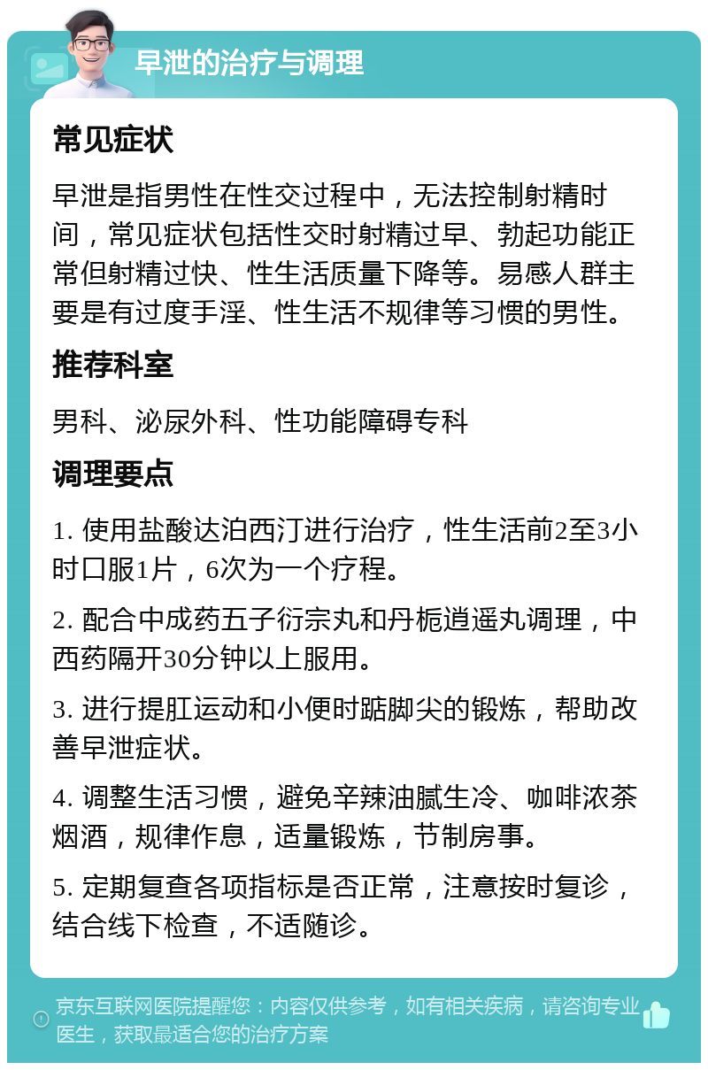 早泄的治疗与调理 常见症状 早泄是指男性在性交过程中，无法控制射精时间，常见症状包括性交时射精过早、勃起功能正常但射精过快、性生活质量下降等。易感人群主要是有过度手淫、性生活不规律等习惯的男性。 推荐科室 男科、泌尿外科、性功能障碍专科 调理要点 1. 使用盐酸达泊西汀进行治疗，性生活前2至3小时口服1片，6次为一个疗程。 2. 配合中成药五子衍宗丸和丹栀逍遥丸调理，中西药隔开30分钟以上服用。 3. 进行提肛运动和小便时踮脚尖的锻炼，帮助改善早泄症状。 4. 调整生活习惯，避免辛辣油腻生冷、咖啡浓茶烟酒，规律作息，适量锻炼，节制房事。 5. 定期复查各项指标是否正常，注意按时复诊，结合线下检查，不适随诊。