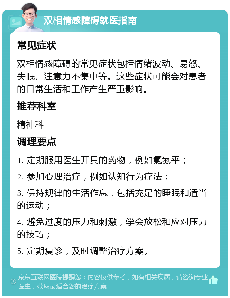 双相情感障碍就医指南 常见症状 双相情感障碍的常见症状包括情绪波动、易怒、失眠、注意力不集中等。这些症状可能会对患者的日常生活和工作产生严重影响。 推荐科室 精神科 调理要点 1. 定期服用医生开具的药物，例如氯氮平； 2. 参加心理治疗，例如认知行为疗法； 3. 保持规律的生活作息，包括充足的睡眠和适当的运动； 4. 避免过度的压力和刺激，学会放松和应对压力的技巧； 5. 定期复诊，及时调整治疗方案。