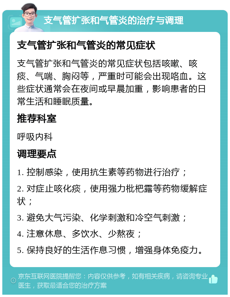 支气管扩张和气管炎的治疗与调理 支气管扩张和气管炎的常见症状 支气管扩张和气管炎的常见症状包括咳嗽、咳痰、气喘、胸闷等，严重时可能会出现咯血。这些症状通常会在夜间或早晨加重，影响患者的日常生活和睡眠质量。 推荐科室 呼吸内科 调理要点 1. 控制感染，使用抗生素等药物进行治疗； 2. 对症止咳化痰，使用强力枇杷露等药物缓解症状； 3. 避免大气污染、化学刺激和冷空气刺激； 4. 注意休息、多饮水、少熬夜； 5. 保持良好的生活作息习惯，增强身体免疫力。