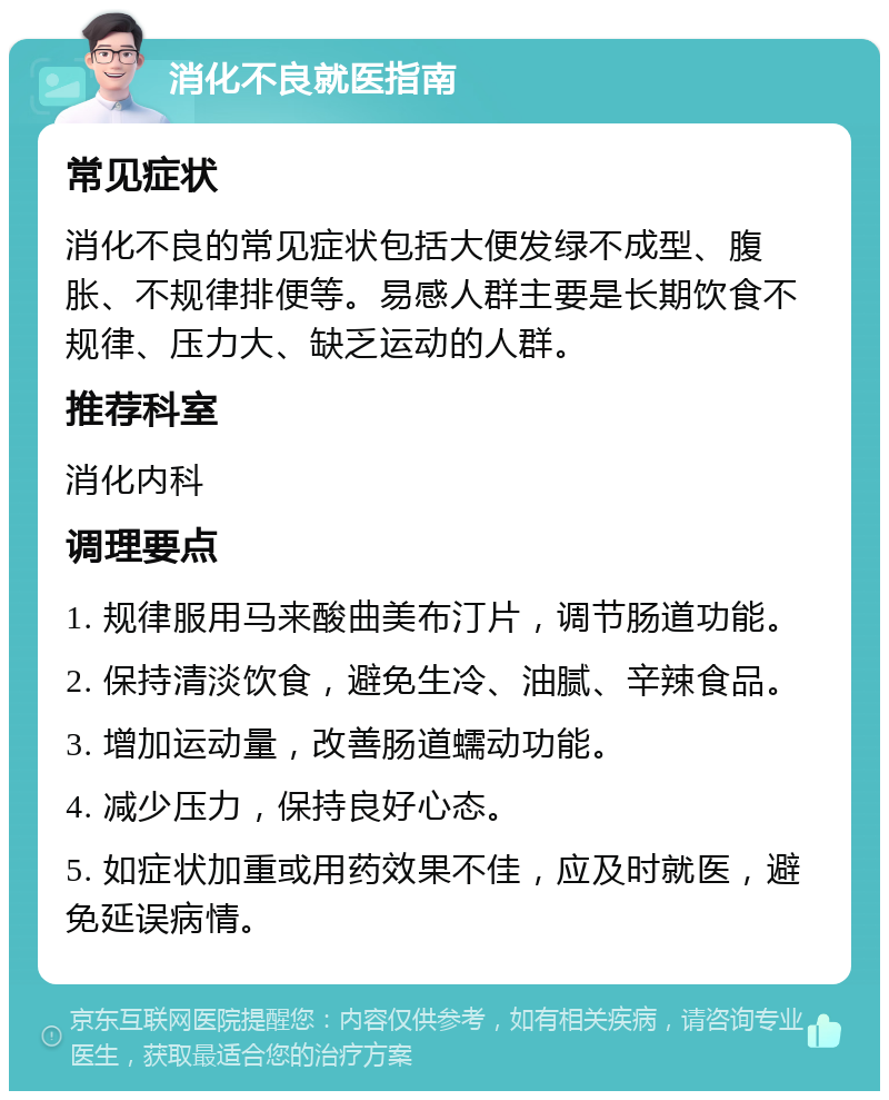 消化不良就医指南 常见症状 消化不良的常见症状包括大便发绿不成型、腹胀、不规律排便等。易感人群主要是长期饮食不规律、压力大、缺乏运动的人群。 推荐科室 消化内科 调理要点 1. 规律服用马来酸曲美布汀片，调节肠道功能。 2. 保持清淡饮食，避免生冷、油腻、辛辣食品。 3. 增加运动量，改善肠道蠕动功能。 4. 减少压力，保持良好心态。 5. 如症状加重或用药效果不佳，应及时就医，避免延误病情。