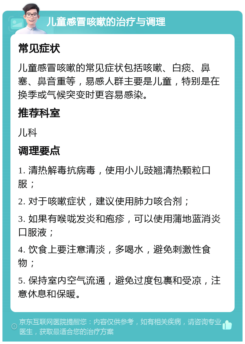 儿童感冒咳嗽的治疗与调理 常见症状 儿童感冒咳嗽的常见症状包括咳嗽、白痰、鼻塞、鼻音重等，易感人群主要是儿童，特别是在换季或气候突变时更容易感染。 推荐科室 儿科 调理要点 1. 清热解毒抗病毒，使用小儿豉翘清热颗粒口服； 2. 对于咳嗽症状，建议使用肺力咳合剂； 3. 如果有喉咙发炎和疱疹，可以使用蒲地蓝消炎口服液； 4. 饮食上要注意清淡，多喝水，避免刺激性食物； 5. 保持室内空气流通，避免过度包裹和受凉，注意休息和保暖。