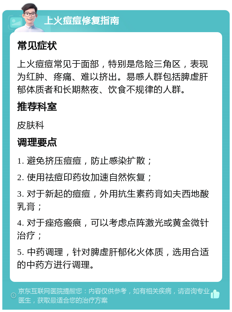 上火痘痘修复指南 常见症状 上火痘痘常见于面部，特别是危险三角区，表现为红肿、疼痛、难以挤出。易感人群包括脾虚肝郁体质者和长期熬夜、饮食不规律的人群。 推荐科室 皮肤科 调理要点 1. 避免挤压痘痘，防止感染扩散； 2. 使用祛痘印药妆加速自然恢复； 3. 对于新起的痘痘，外用抗生素药膏如夫西地酸乳膏； 4. 对于痤疮瘢痕，可以考虑点阵激光或黄金微针治疗； 5. 中药调理，针对脾虚肝郁化火体质，选用合适的中药方进行调理。