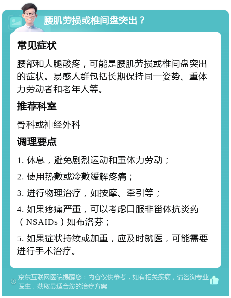 腰肌劳损或椎间盘突出？ 常见症状 腰部和大腿酸疼，可能是腰肌劳损或椎间盘突出的症状。易感人群包括长期保持同一姿势、重体力劳动者和老年人等。 推荐科室 骨科或神经外科 调理要点 1. 休息，避免剧烈运动和重体力劳动； 2. 使用热敷或冷敷缓解疼痛； 3. 进行物理治疗，如按摩、牵引等； 4. 如果疼痛严重，可以考虑口服非甾体抗炎药（NSAIDs）如布洛芬； 5. 如果症状持续或加重，应及时就医，可能需要进行手术治疗。