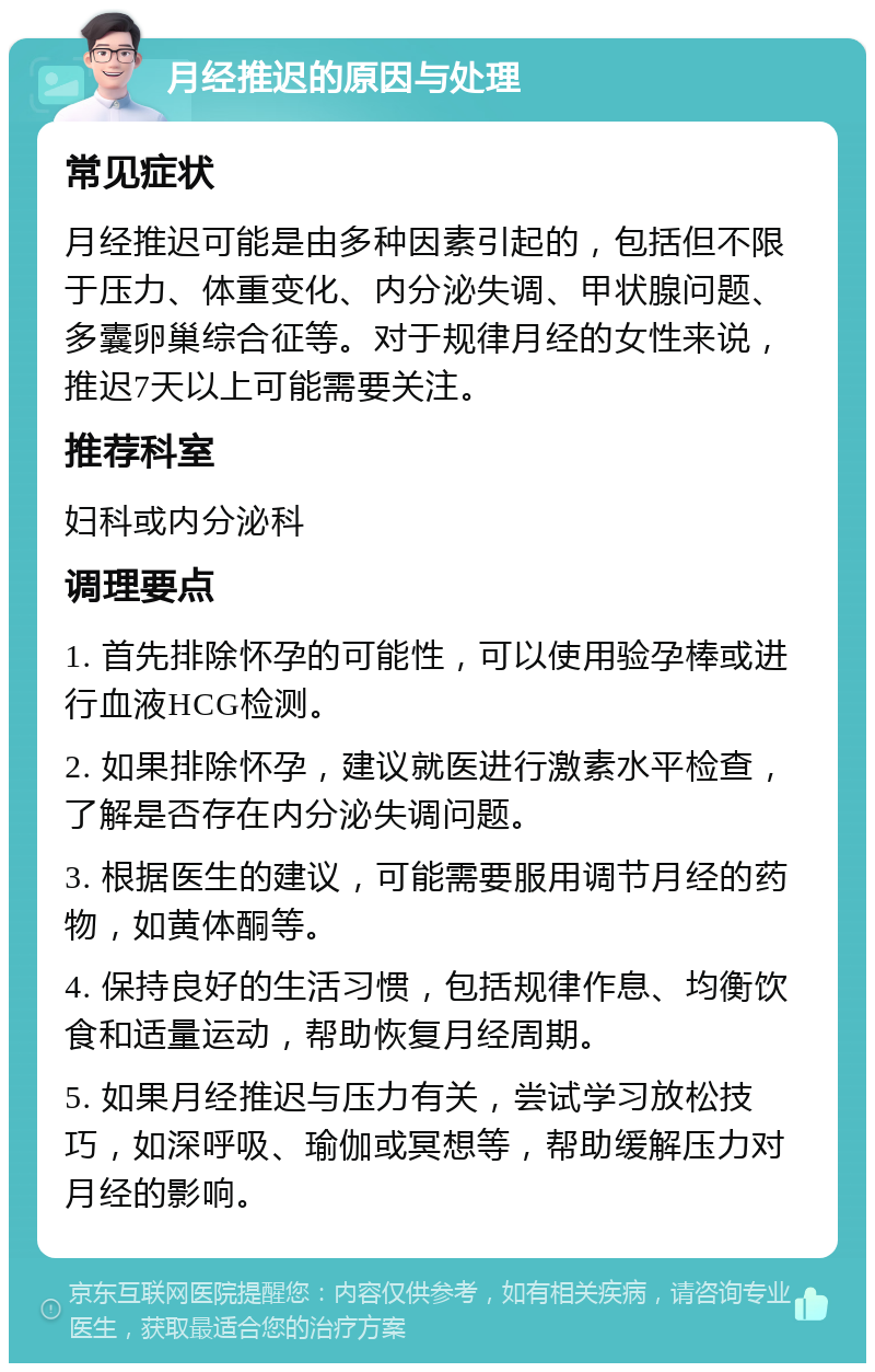 月经推迟的原因与处理 常见症状 月经推迟可能是由多种因素引起的，包括但不限于压力、体重变化、内分泌失调、甲状腺问题、多囊卵巢综合征等。对于规律月经的女性来说，推迟7天以上可能需要关注。 推荐科室 妇科或内分泌科 调理要点 1. 首先排除怀孕的可能性，可以使用验孕棒或进行血液HCG检测。 2. 如果排除怀孕，建议就医进行激素水平检查，了解是否存在内分泌失调问题。 3. 根据医生的建议，可能需要服用调节月经的药物，如黄体酮等。 4. 保持良好的生活习惯，包括规律作息、均衡饮食和适量运动，帮助恢复月经周期。 5. 如果月经推迟与压力有关，尝试学习放松技巧，如深呼吸、瑜伽或冥想等，帮助缓解压力对月经的影响。