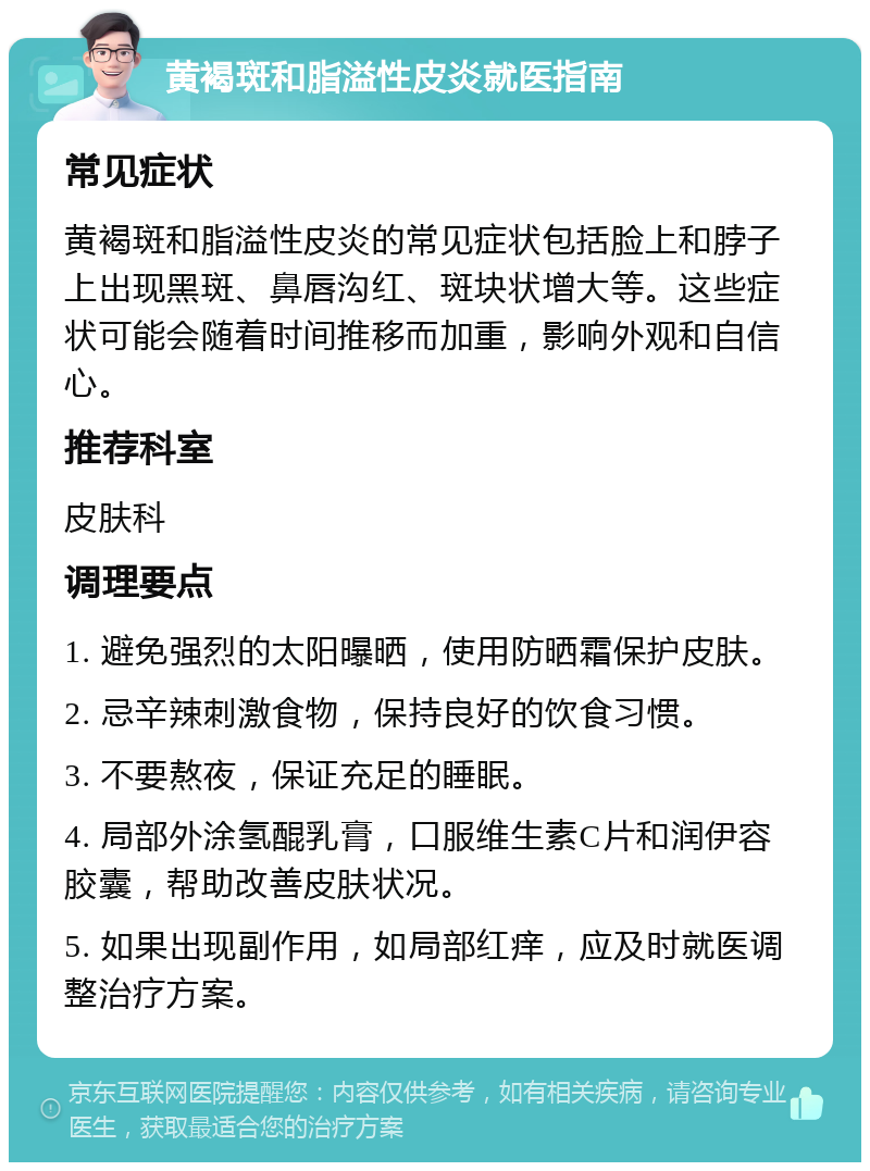 黄褐斑和脂溢性皮炎就医指南 常见症状 黄褐斑和脂溢性皮炎的常见症状包括脸上和脖子上出现黑斑、鼻唇沟红、斑块状增大等。这些症状可能会随着时间推移而加重，影响外观和自信心。 推荐科室 皮肤科 调理要点 1. 避免强烈的太阳曝晒，使用防晒霜保护皮肤。 2. 忌辛辣刺激食物，保持良好的饮食习惯。 3. 不要熬夜，保证充足的睡眠。 4. 局部外涂氢醌乳膏，口服维生素C片和润伊容胶囊，帮助改善皮肤状况。 5. 如果出现副作用，如局部红痒，应及时就医调整治疗方案。