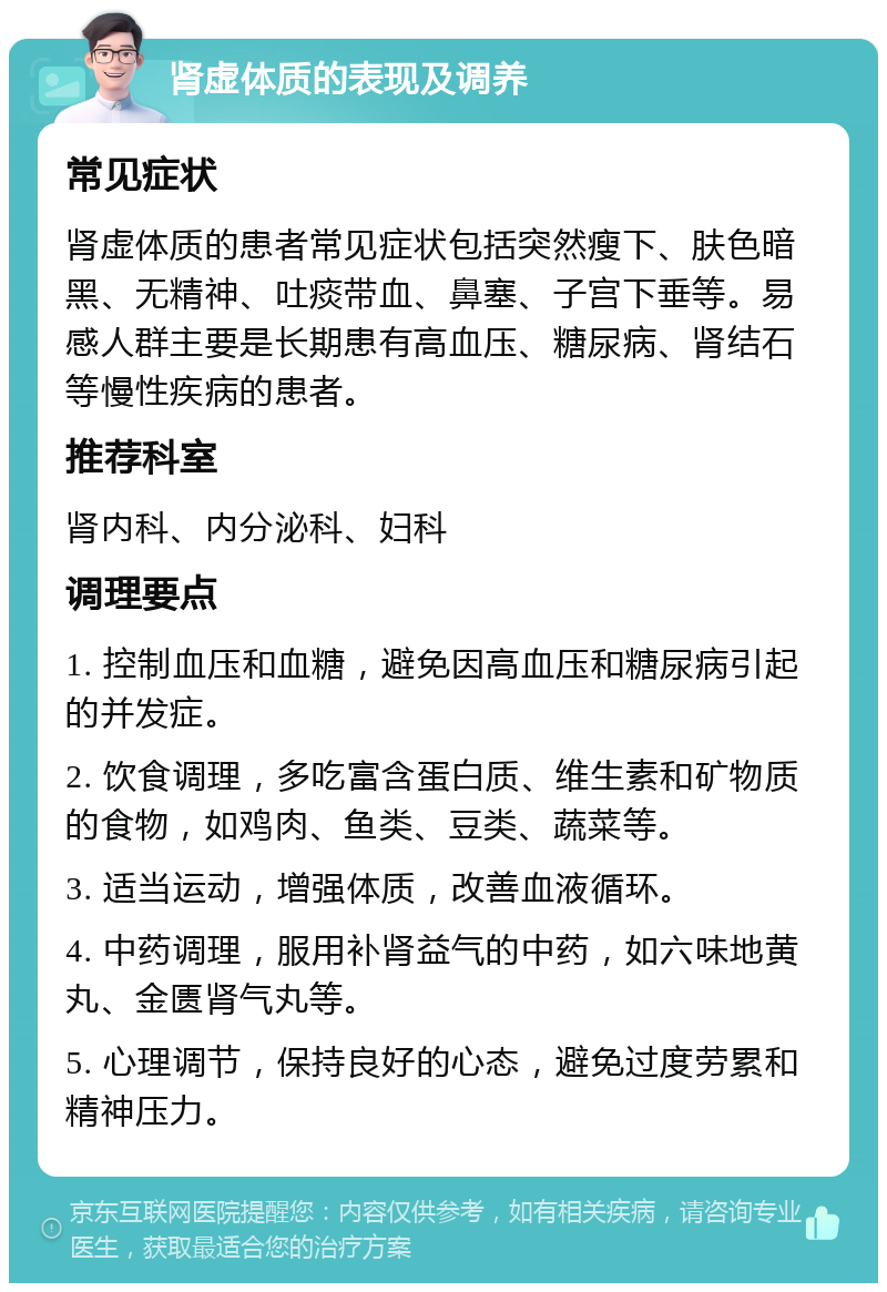 肾虚体质的表现及调养 常见症状 肾虚体质的患者常见症状包括突然瘦下、肤色暗黑、无精神、吐痰带血、鼻塞、子宫下垂等。易感人群主要是长期患有高血压、糖尿病、肾结石等慢性疾病的患者。 推荐科室 肾内科、内分泌科、妇科 调理要点 1. 控制血压和血糖，避免因高血压和糖尿病引起的并发症。 2. 饮食调理，多吃富含蛋白质、维生素和矿物质的食物，如鸡肉、鱼类、豆类、蔬菜等。 3. 适当运动，增强体质，改善血液循环。 4. 中药调理，服用补肾益气的中药，如六味地黄丸、金匮肾气丸等。 5. 心理调节，保持良好的心态，避免过度劳累和精神压力。