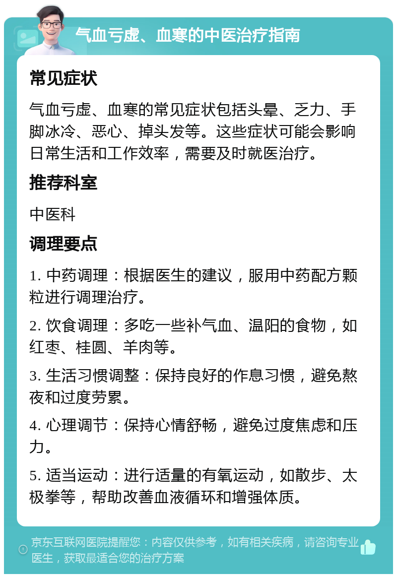 气血亏虚、血寒的中医治疗指南 常见症状 气血亏虚、血寒的常见症状包括头晕、乏力、手脚冰冷、恶心、掉头发等。这些症状可能会影响日常生活和工作效率，需要及时就医治疗。 推荐科室 中医科 调理要点 1. 中药调理：根据医生的建议，服用中药配方颗粒进行调理治疗。 2. 饮食调理：多吃一些补气血、温阳的食物，如红枣、桂圆、羊肉等。 3. 生活习惯调整：保持良好的作息习惯，避免熬夜和过度劳累。 4. 心理调节：保持心情舒畅，避免过度焦虑和压力。 5. 适当运动：进行适量的有氧运动，如散步、太极拳等，帮助改善血液循环和增强体质。