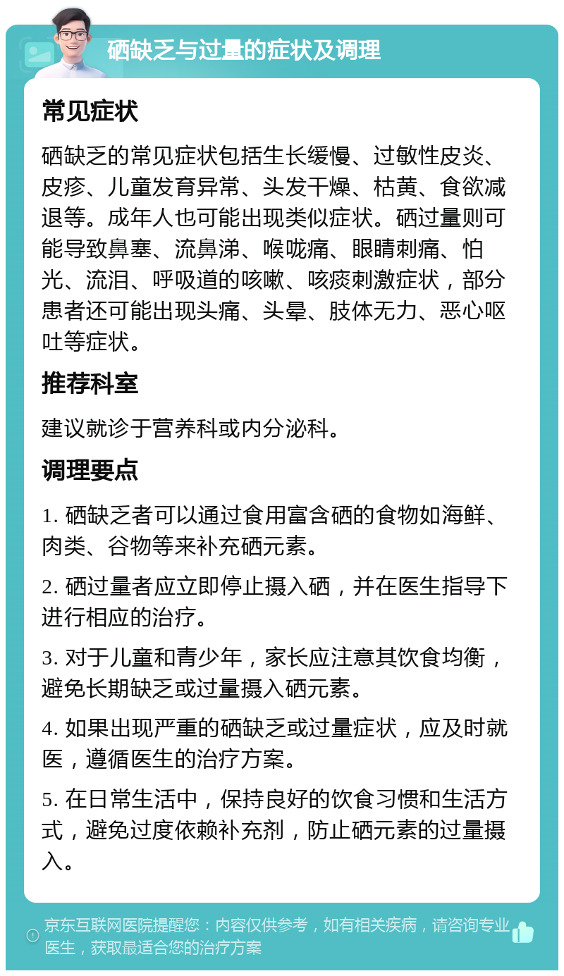 硒缺乏与过量的症状及调理 常见症状 硒缺乏的常见症状包括生长缓慢、过敏性皮炎、皮疹、儿童发育异常、头发干燥、枯黄、食欲减退等。成年人也可能出现类似症状。硒过量则可能导致鼻塞、流鼻涕、喉咙痛、眼睛刺痛、怕光、流泪、呼吸道的咳嗽、咳痰刺激症状，部分患者还可能出现头痛、头晕、肢体无力、恶心呕吐等症状。 推荐科室 建议就诊于营养科或内分泌科。 调理要点 1. 硒缺乏者可以通过食用富含硒的食物如海鲜、肉类、谷物等来补充硒元素。 2. 硒过量者应立即停止摄入硒，并在医生指导下进行相应的治疗。 3. 对于儿童和青少年，家长应注意其饮食均衡，避免长期缺乏或过量摄入硒元素。 4. 如果出现严重的硒缺乏或过量症状，应及时就医，遵循医生的治疗方案。 5. 在日常生活中，保持良好的饮食习惯和生活方式，避免过度依赖补充剂，防止硒元素的过量摄入。