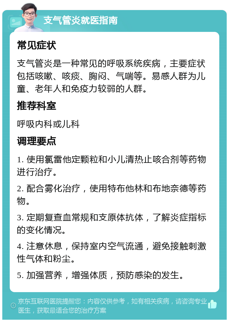 支气管炎就医指南 常见症状 支气管炎是一种常见的呼吸系统疾病，主要症状包括咳嗽、咳痰、胸闷、气喘等。易感人群为儿童、老年人和免疫力较弱的人群。 推荐科室 呼吸内科或儿科 调理要点 1. 使用氯雷他定颗粒和小儿清热止咳合剂等药物进行治疗。 2. 配合雾化治疗，使用特布他林和布地奈德等药物。 3. 定期复查血常规和支原体抗体，了解炎症指标的变化情况。 4. 注意休息，保持室内空气流通，避免接触刺激性气体和粉尘。 5. 加强营养，增强体质，预防感染的发生。