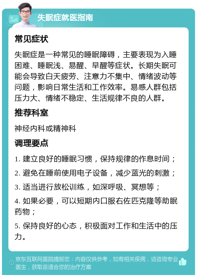 失眠症就医指南 常见症状 失眠症是一种常见的睡眠障碍，主要表现为入睡困难、睡眠浅、易醒、早醒等症状。长期失眠可能会导致白天疲劳、注意力不集中、情绪波动等问题，影响日常生活和工作效率。易感人群包括压力大、情绪不稳定、生活规律不良的人群。 推荐科室 神经内科或精神科 调理要点 1. 建立良好的睡眠习惯，保持规律的作息时间； 2. 避免在睡前使用电子设备，减少蓝光的刺激； 3. 适当进行放松训练，如深呼吸、冥想等； 4. 如果必要，可以短期内口服右佐匹克隆等助眠药物； 5. 保持良好的心态，积极面对工作和生活中的压力。