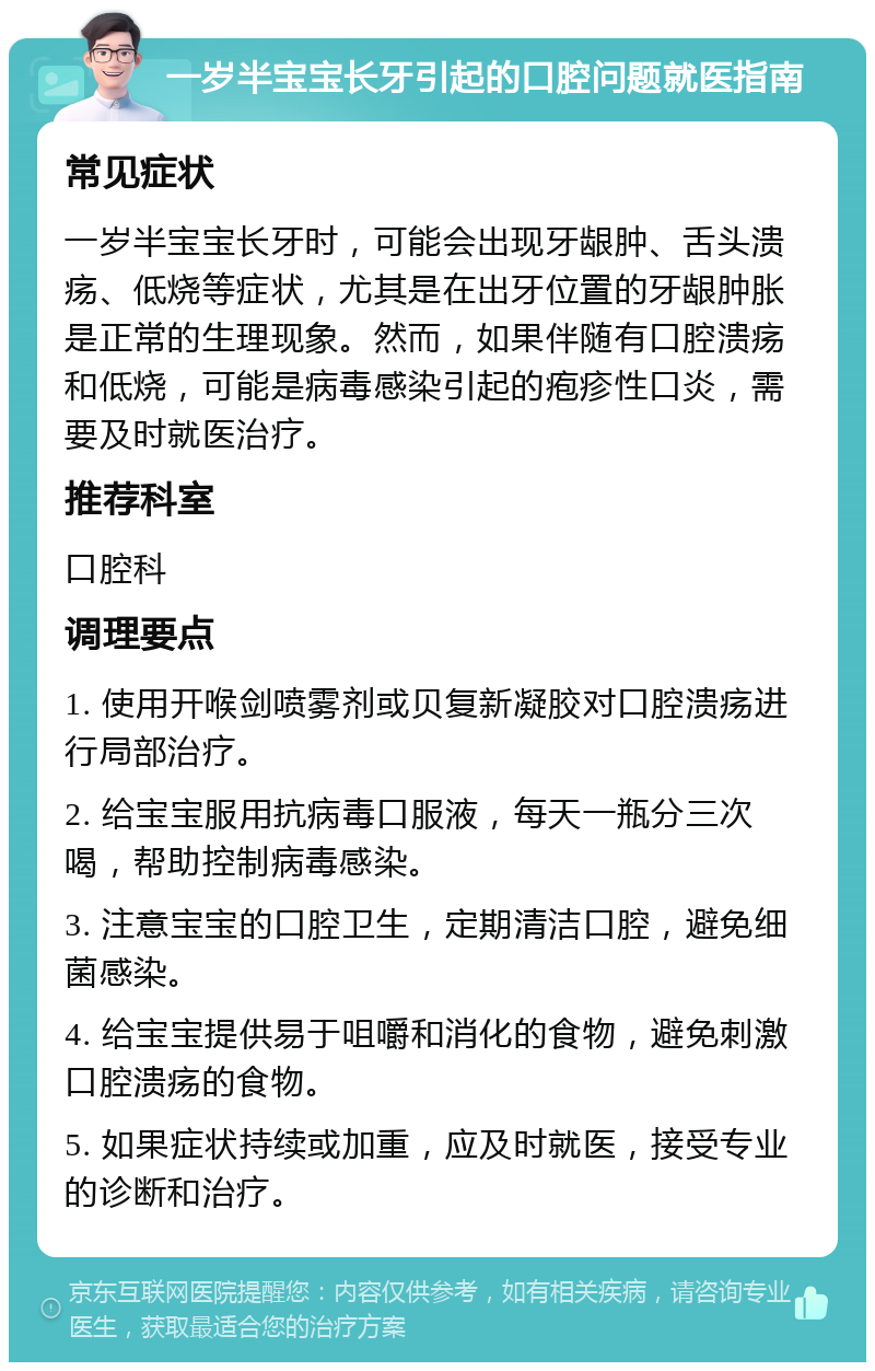 一岁半宝宝长牙引起的口腔问题就医指南 常见症状 一岁半宝宝长牙时，可能会出现牙龈肿、舌头溃疡、低烧等症状，尤其是在出牙位置的牙龈肿胀是正常的生理现象。然而，如果伴随有口腔溃疡和低烧，可能是病毒感染引起的疱疹性口炎，需要及时就医治疗。 推荐科室 口腔科 调理要点 1. 使用开喉剑喷雾剂或贝复新凝胶对口腔溃疡进行局部治疗。 2. 给宝宝服用抗病毒口服液，每天一瓶分三次喝，帮助控制病毒感染。 3. 注意宝宝的口腔卫生，定期清洁口腔，避免细菌感染。 4. 给宝宝提供易于咀嚼和消化的食物，避免刺激口腔溃疡的食物。 5. 如果症状持续或加重，应及时就医，接受专业的诊断和治疗。