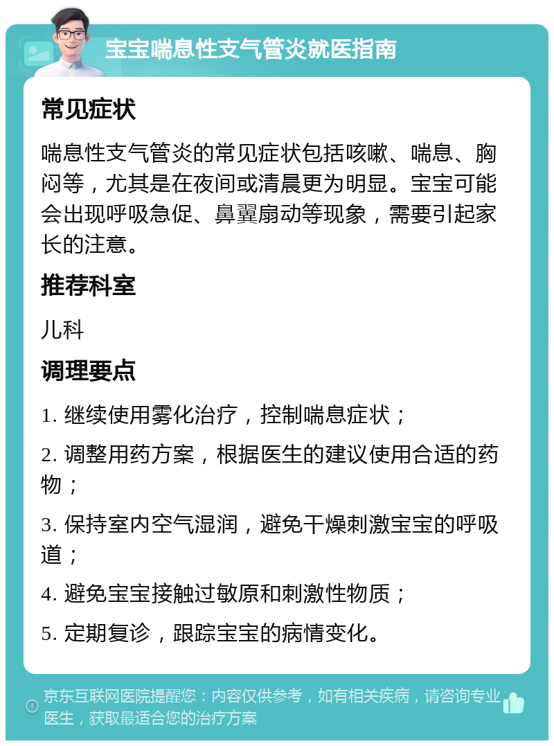 宝宝喘息性支气管炎就医指南 常见症状 喘息性支气管炎的常见症状包括咳嗽、喘息、胸闷等，尤其是在夜间或清晨更为明显。宝宝可能会出现呼吸急促、鼻翼扇动等现象，需要引起家长的注意。 推荐科室 儿科 调理要点 1. 继续使用雾化治疗，控制喘息症状； 2. 调整用药方案，根据医生的建议使用合适的药物； 3. 保持室内空气湿润，避免干燥刺激宝宝的呼吸道； 4. 避免宝宝接触过敏原和刺激性物质； 5. 定期复诊，跟踪宝宝的病情变化。