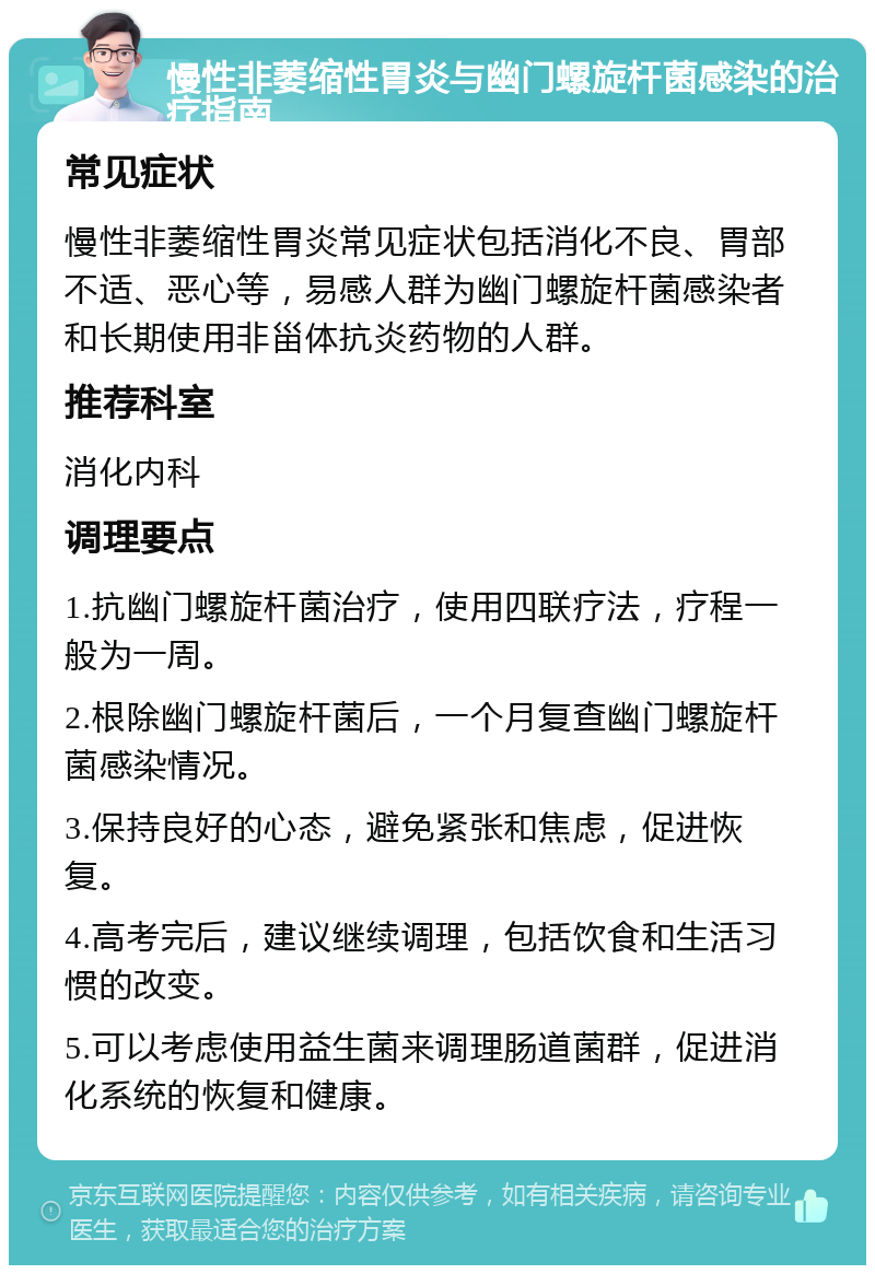 慢性非萎缩性胃炎与幽门螺旋杆菌感染的治疗指南 常见症状 慢性非萎缩性胃炎常见症状包括消化不良、胃部不适、恶心等，易感人群为幽门螺旋杆菌感染者和长期使用非甾体抗炎药物的人群。 推荐科室 消化内科 调理要点 1.抗幽门螺旋杆菌治疗，使用四联疗法，疗程一般为一周。 2.根除幽门螺旋杆菌后，一个月复查幽门螺旋杆菌感染情况。 3.保持良好的心态，避免紧张和焦虑，促进恢复。 4.高考完后，建议继续调理，包括饮食和生活习惯的改变。 5.可以考虑使用益生菌来调理肠道菌群，促进消化系统的恢复和健康。