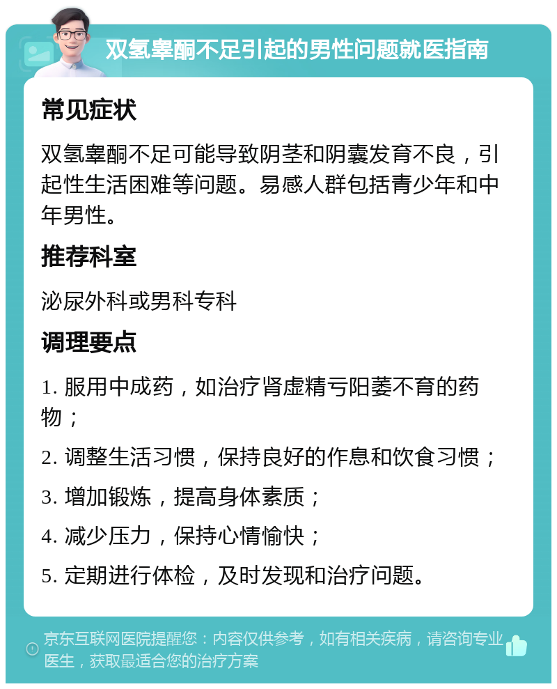 双氢睾酮不足引起的男性问题就医指南 常见症状 双氢睾酮不足可能导致阴茎和阴囊发育不良，引起性生活困难等问题。易感人群包括青少年和中年男性。 推荐科室 泌尿外科或男科专科 调理要点 1. 服用中成药，如治疗肾虚精亏阳萎不育的药物； 2. 调整生活习惯，保持良好的作息和饮食习惯； 3. 增加锻炼，提高身体素质； 4. 减少压力，保持心情愉快； 5. 定期进行体检，及时发现和治疗问题。