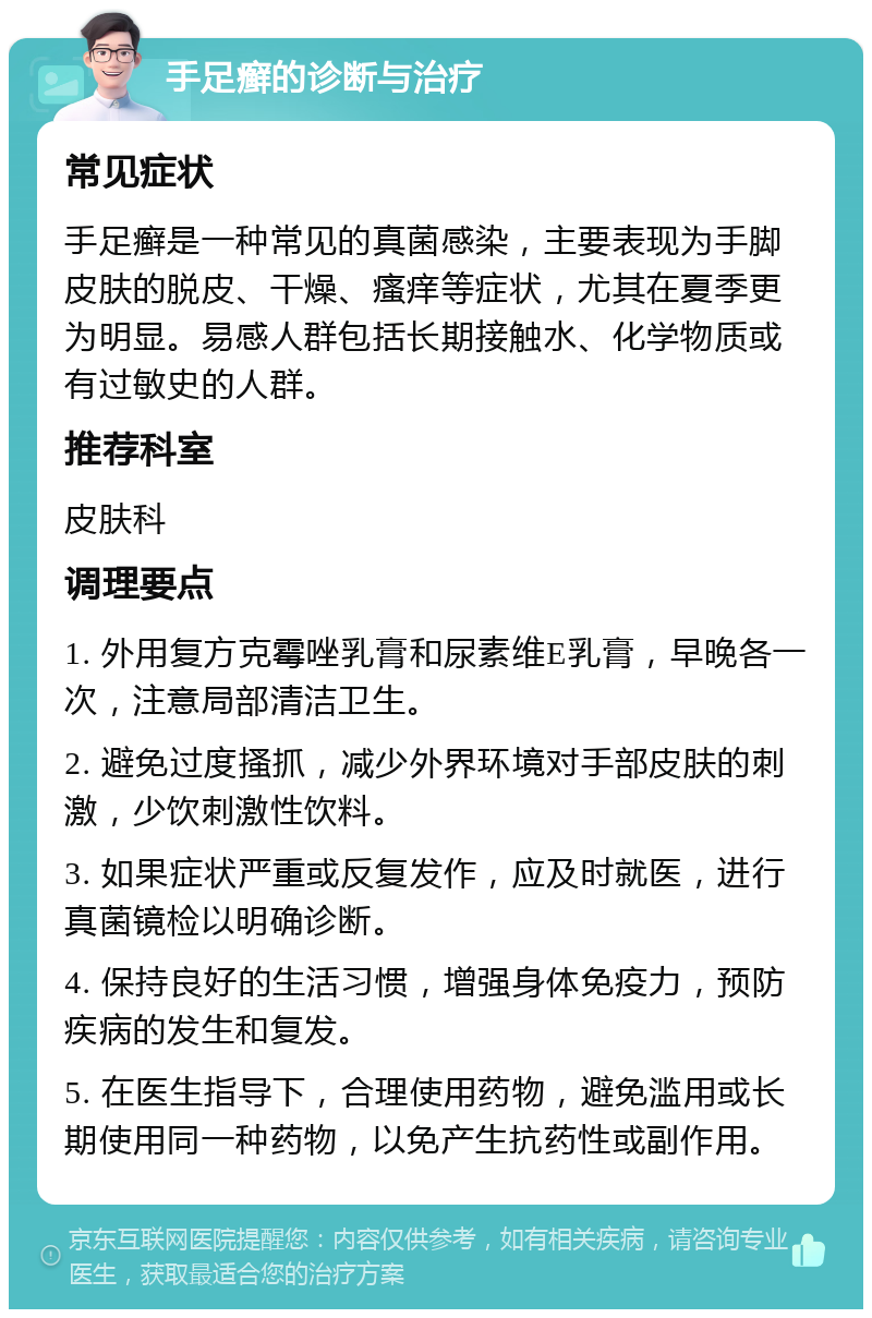 手足癣的诊断与治疗 常见症状 手足癣是一种常见的真菌感染，主要表现为手脚皮肤的脱皮、干燥、瘙痒等症状，尤其在夏季更为明显。易感人群包括长期接触水、化学物质或有过敏史的人群。 推荐科室 皮肤科 调理要点 1. 外用复方克霉唑乳膏和尿素维E乳膏，早晚各一次，注意局部清洁卫生。 2. 避免过度搔抓，减少外界环境对手部皮肤的刺激，少饮刺激性饮料。 3. 如果症状严重或反复发作，应及时就医，进行真菌镜检以明确诊断。 4. 保持良好的生活习惯，增强身体免疫力，预防疾病的发生和复发。 5. 在医生指导下，合理使用药物，避免滥用或长期使用同一种药物，以免产生抗药性或副作用。