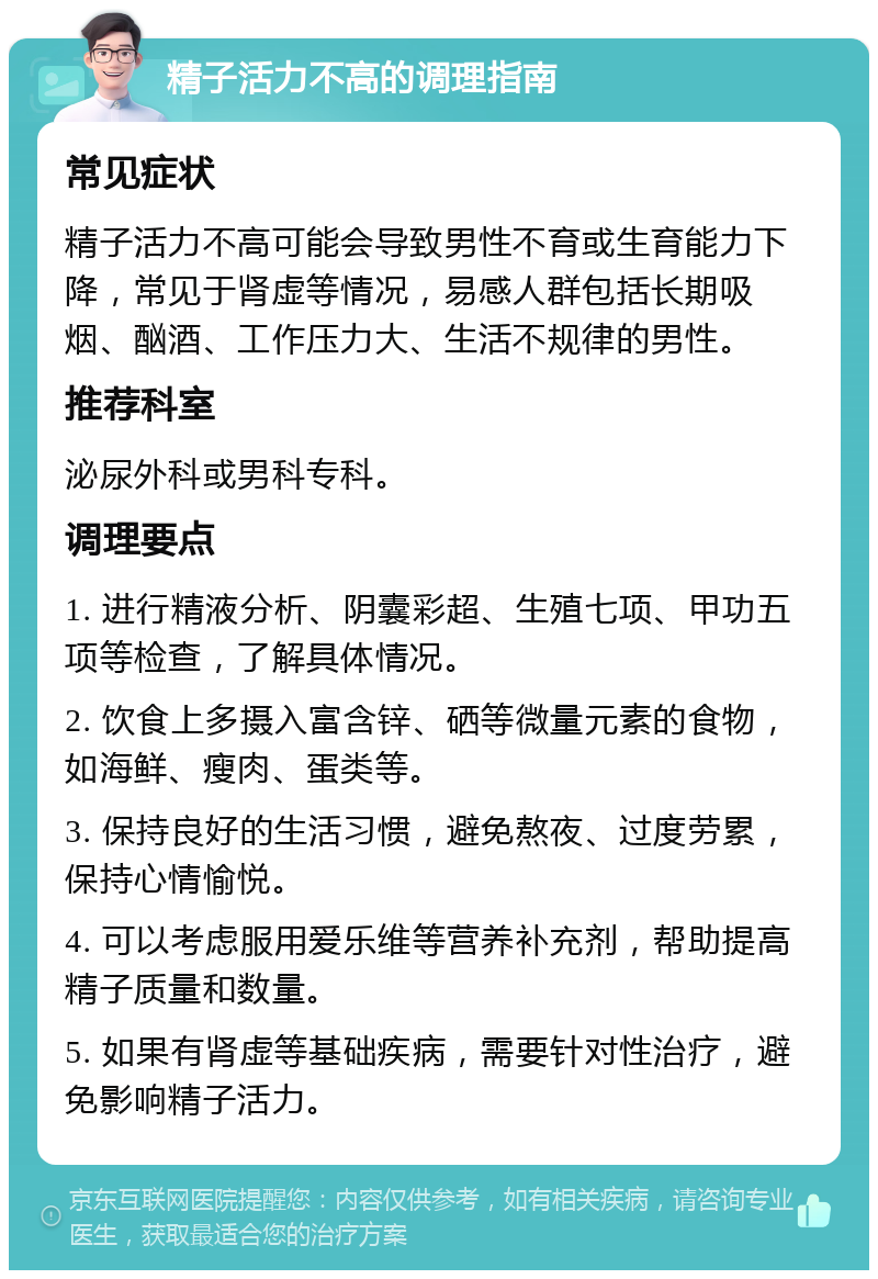 精子活力不高的调理指南 常见症状 精子活力不高可能会导致男性不育或生育能力下降，常见于肾虚等情况，易感人群包括长期吸烟、酗酒、工作压力大、生活不规律的男性。 推荐科室 泌尿外科或男科专科。 调理要点 1. 进行精液分析、阴囊彩超、生殖七项、甲功五项等检查，了解具体情况。 2. 饮食上多摄入富含锌、硒等微量元素的食物，如海鲜、瘦肉、蛋类等。 3. 保持良好的生活习惯，避免熬夜、过度劳累，保持心情愉悦。 4. 可以考虑服用爱乐维等营养补充剂，帮助提高精子质量和数量。 5. 如果有肾虚等基础疾病，需要针对性治疗，避免影响精子活力。