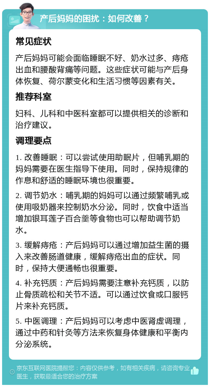 产后妈妈的困扰：如何改善？ 常见症状 产后妈妈可能会面临睡眠不好、奶水过多、痔疮出血和腰酸背痛等问题。这些症状可能与产后身体恢复、荷尔蒙变化和生活习惯等因素有关。 推荐科室 妇科、儿科和中医科室都可以提供相关的诊断和治疗建议。 调理要点 1. 改善睡眠：可以尝试使用助眠片，但哺乳期的妈妈需要在医生指导下使用。同时，保持规律的作息和舒适的睡眠环境也很重要。 2. 调节奶水：哺乳期的妈妈可以通过频繁哺乳或使用吸奶器来控制奶水分泌。同时，饮食中适当增加银耳莲子百合羹等食物也可以帮助调节奶水。 3. 缓解痔疮：产后妈妈可以通过增加益生菌的摄入来改善肠道健康，缓解痔疮出血的症状。同时，保持大便通畅也很重要。 4. 补充钙质：产后妈妈需要注意补充钙质，以防止骨质疏松和关节不适。可以通过饮食或口服钙片来补充钙质。 5. 中医调理：产后妈妈可以考虑中医肾虚调理，通过中药和针灸等方法来恢复身体健康和平衡内分泌系统。