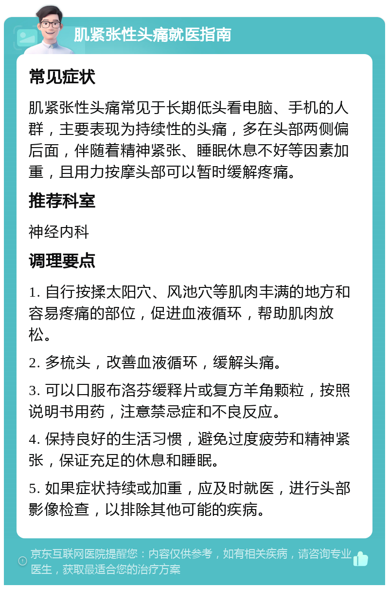 肌紧张性头痛就医指南 常见症状 肌紧张性头痛常见于长期低头看电脑、手机的人群，主要表现为持续性的头痛，多在头部两侧偏后面，伴随着精神紧张、睡眠休息不好等因素加重，且用力按摩头部可以暂时缓解疼痛。 推荐科室 神经内科 调理要点 1. 自行按揉太阳穴、风池穴等肌肉丰满的地方和容易疼痛的部位，促进血液循环，帮助肌肉放松。 2. 多梳头，改善血液循环，缓解头痛。 3. 可以口服布洛芬缓释片或复方羊角颗粒，按照说明书用药，注意禁忌症和不良反应。 4. 保持良好的生活习惯，避免过度疲劳和精神紧张，保证充足的休息和睡眠。 5. 如果症状持续或加重，应及时就医，进行头部影像检查，以排除其他可能的疾病。