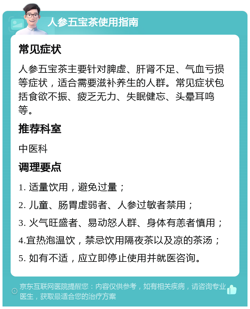 人参五宝茶使用指南 常见症状 人参五宝茶主要针对脾虚、肝肾不足、气血亏损等症状，适合需要滋补养生的人群。常见症状包括食欲不振、疲乏无力、失眠健忘、头晕耳鸣等。 推荐科室 中医科 调理要点 1. 适量饮用，避免过量； 2. 儿童、肠胃虚弱者、人参过敏者禁用； 3. 火气旺盛者、易动怒人群、身体有恙者慎用； 4.宜热泡温饮，禁忌饮用隔夜茶以及凉的茶汤； 5. 如有不适，应立即停止使用并就医咨询。