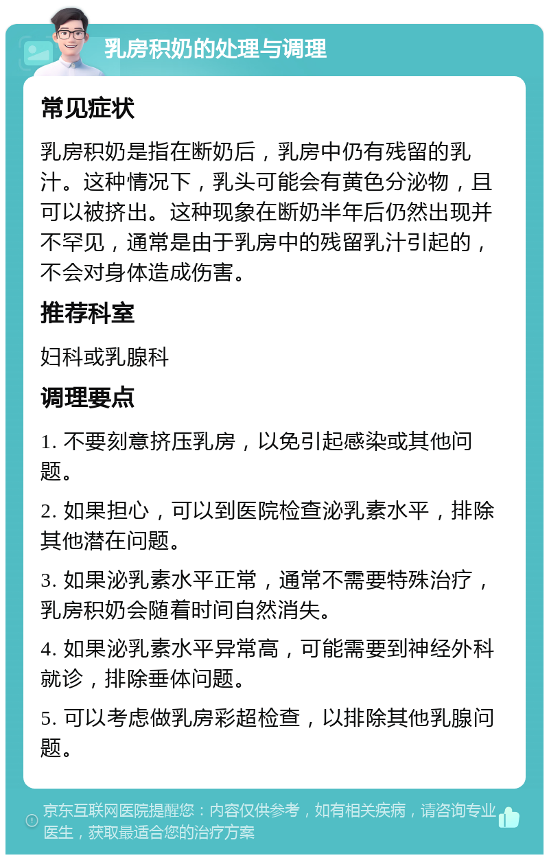 乳房积奶的处理与调理 常见症状 乳房积奶是指在断奶后，乳房中仍有残留的乳汁。这种情况下，乳头可能会有黄色分泌物，且可以被挤出。这种现象在断奶半年后仍然出现并不罕见，通常是由于乳房中的残留乳汁引起的，不会对身体造成伤害。 推荐科室 妇科或乳腺科 调理要点 1. 不要刻意挤压乳房，以免引起感染或其他问题。 2. 如果担心，可以到医院检查泌乳素水平，排除其他潜在问题。 3. 如果泌乳素水平正常，通常不需要特殊治疗，乳房积奶会随着时间自然消失。 4. 如果泌乳素水平异常高，可能需要到神经外科就诊，排除垂体问题。 5. 可以考虑做乳房彩超检查，以排除其他乳腺问题。