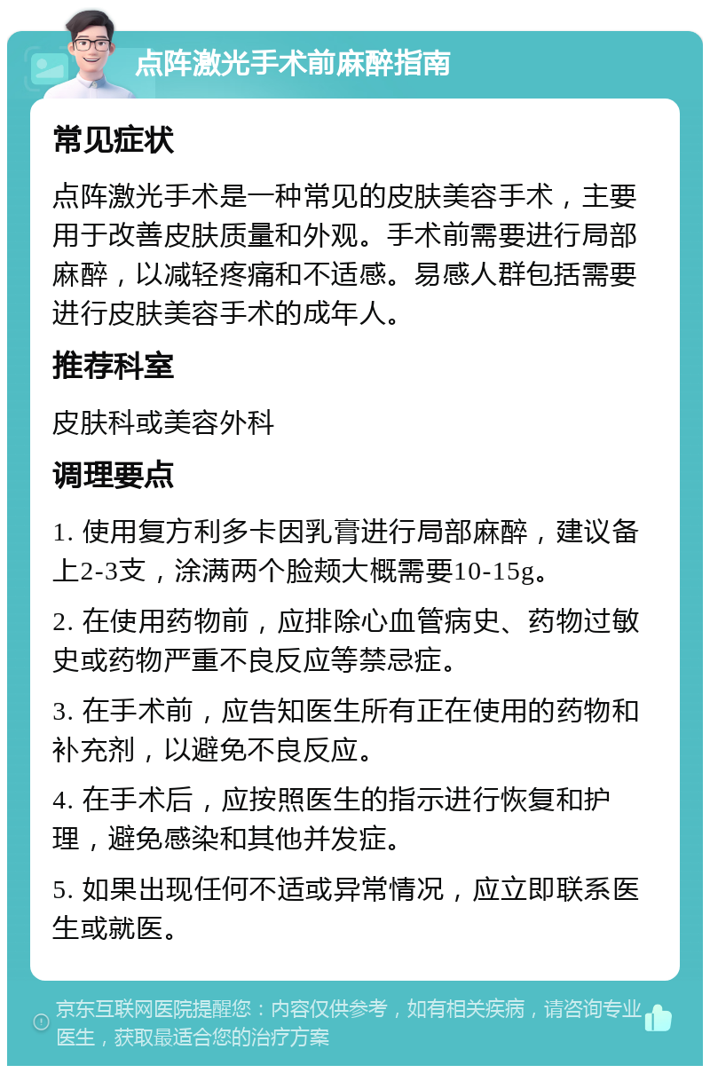 点阵激光手术前麻醉指南 常见症状 点阵激光手术是一种常见的皮肤美容手术，主要用于改善皮肤质量和外观。手术前需要进行局部麻醉，以减轻疼痛和不适感。易感人群包括需要进行皮肤美容手术的成年人。 推荐科室 皮肤科或美容外科 调理要点 1. 使用复方利多卡因乳膏进行局部麻醉，建议备上2-3支，涂满两个脸颊大概需要10-15g。 2. 在使用药物前，应排除心血管病史、药物过敏史或药物严重不良反应等禁忌症。 3. 在手术前，应告知医生所有正在使用的药物和补充剂，以避免不良反应。 4. 在手术后，应按照医生的指示进行恢复和护理，避免感染和其他并发症。 5. 如果出现任何不适或异常情况，应立即联系医生或就医。