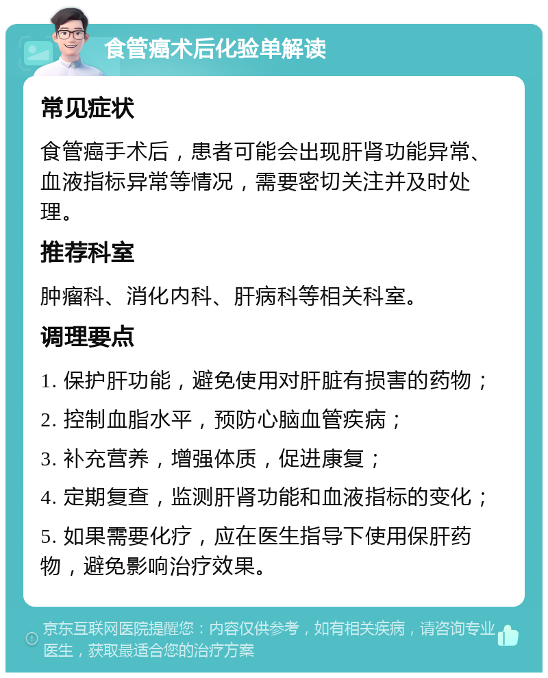 食管癌术后化验单解读 常见症状 食管癌手术后，患者可能会出现肝肾功能异常、血液指标异常等情况，需要密切关注并及时处理。 推荐科室 肿瘤科、消化内科、肝病科等相关科室。 调理要点 1. 保护肝功能，避免使用对肝脏有损害的药物； 2. 控制血脂水平，预防心脑血管疾病； 3. 补充营养，增强体质，促进康复； 4. 定期复查，监测肝肾功能和血液指标的变化； 5. 如果需要化疗，应在医生指导下使用保肝药物，避免影响治疗效果。