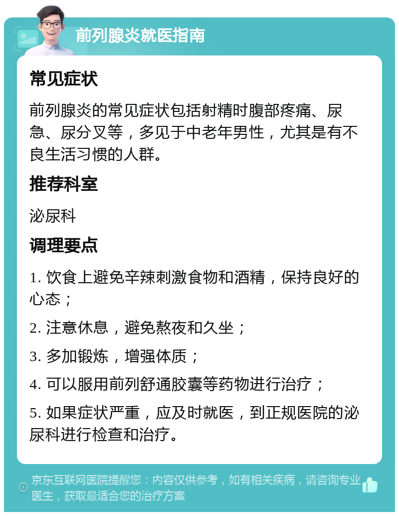 前列腺炎就医指南 常见症状 前列腺炎的常见症状包括射精时腹部疼痛、尿急、尿分叉等，多见于中老年男性，尤其是有不良生活习惯的人群。 推荐科室 泌尿科 调理要点 1. 饮食上避免辛辣刺激食物和酒精，保持良好的心态； 2. 注意休息，避免熬夜和久坐； 3. 多加锻炼，增强体质； 4. 可以服用前列舒通胶囊等药物进行治疗； 5. 如果症状严重，应及时就医，到正规医院的泌尿科进行检查和治疗。