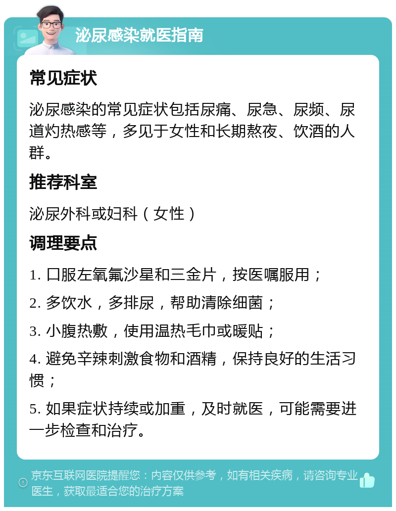 泌尿感染就医指南 常见症状 泌尿感染的常见症状包括尿痛、尿急、尿频、尿道灼热感等，多见于女性和长期熬夜、饮酒的人群。 推荐科室 泌尿外科或妇科（女性） 调理要点 1. 口服左氧氟沙星和三金片，按医嘱服用； 2. 多饮水，多排尿，帮助清除细菌； 3. 小腹热敷，使用温热毛巾或暖贴； 4. 避免辛辣刺激食物和酒精，保持良好的生活习惯； 5. 如果症状持续或加重，及时就医，可能需要进一步检查和治疗。