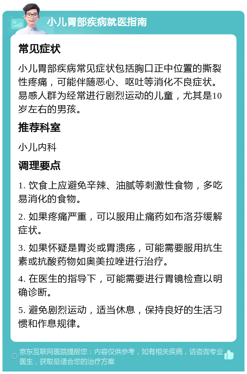 小儿胃部疾病就医指南 常见症状 小儿胃部疾病常见症状包括胸口正中位置的撕裂性疼痛，可能伴随恶心、呕吐等消化不良症状。易感人群为经常进行剧烈运动的儿童，尤其是10岁左右的男孩。 推荐科室 小儿内科 调理要点 1. 饮食上应避免辛辣、油腻等刺激性食物，多吃易消化的食物。 2. 如果疼痛严重，可以服用止痛药如布洛芬缓解症状。 3. 如果怀疑是胃炎或胃溃疡，可能需要服用抗生素或抗酸药物如奥美拉唑进行治疗。 4. 在医生的指导下，可能需要进行胃镜检查以明确诊断。 5. 避免剧烈运动，适当休息，保持良好的生活习惯和作息规律。