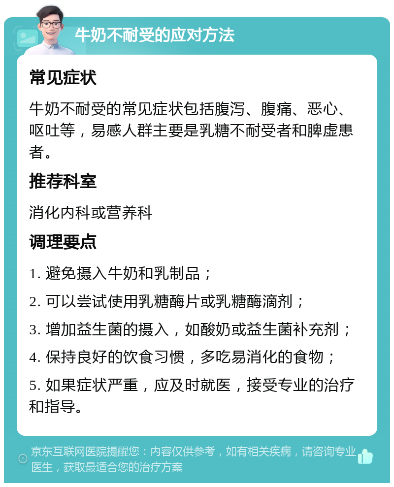 牛奶不耐受的应对方法 常见症状 牛奶不耐受的常见症状包括腹泻、腹痛、恶心、呕吐等，易感人群主要是乳糖不耐受者和脾虚患者。 推荐科室 消化内科或营养科 调理要点 1. 避免摄入牛奶和乳制品； 2. 可以尝试使用乳糖酶片或乳糖酶滴剂； 3. 增加益生菌的摄入，如酸奶或益生菌补充剂； 4. 保持良好的饮食习惯，多吃易消化的食物； 5. 如果症状严重，应及时就医，接受专业的治疗和指导。