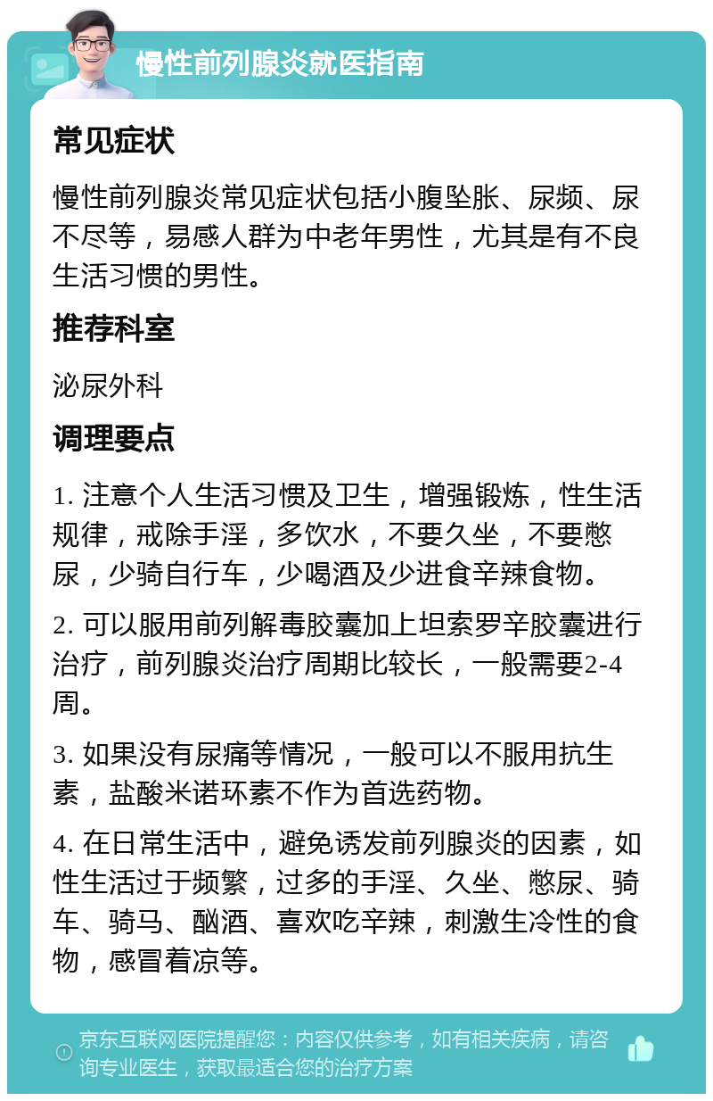 慢性前列腺炎就医指南 常见症状 慢性前列腺炎常见症状包括小腹坠胀、尿频、尿不尽等，易感人群为中老年男性，尤其是有不良生活习惯的男性。 推荐科室 泌尿外科 调理要点 1. 注意个人生活习惯及卫生，增强锻炼，性生活规律，戒除手淫，多饮水，不要久坐，不要憋尿，少骑自行车，少喝酒及少进食辛辣食物。 2. 可以服用前列解毒胶囊加上坦索罗辛胶囊进行治疗，前列腺炎治疗周期比较长，一般需要2-4周。 3. 如果没有尿痛等情况，一般可以不服用抗生素，盐酸米诺环素不作为首选药物。 4. 在日常生活中，避免诱发前列腺炎的因素，如性生活过于频繁，过多的手淫、久坐、憋尿、骑车、骑马、酗酒、喜欢吃辛辣，刺激生冷性的食物，感冒着凉等。