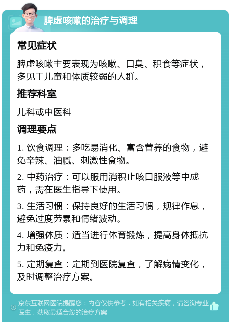 脾虚咳嗽的治疗与调理 常见症状 脾虚咳嗽主要表现为咳嗽、口臭、积食等症状，多见于儿童和体质较弱的人群。 推荐科室 儿科或中医科 调理要点 1. 饮食调理：多吃易消化、富含营养的食物，避免辛辣、油腻、刺激性食物。 2. 中药治疗：可以服用消积止咳口服液等中成药，需在医生指导下使用。 3. 生活习惯：保持良好的生活习惯，规律作息，避免过度劳累和情绪波动。 4. 增强体质：适当进行体育锻炼，提高身体抵抗力和免疫力。 5. 定期复查：定期到医院复查，了解病情变化，及时调整治疗方案。