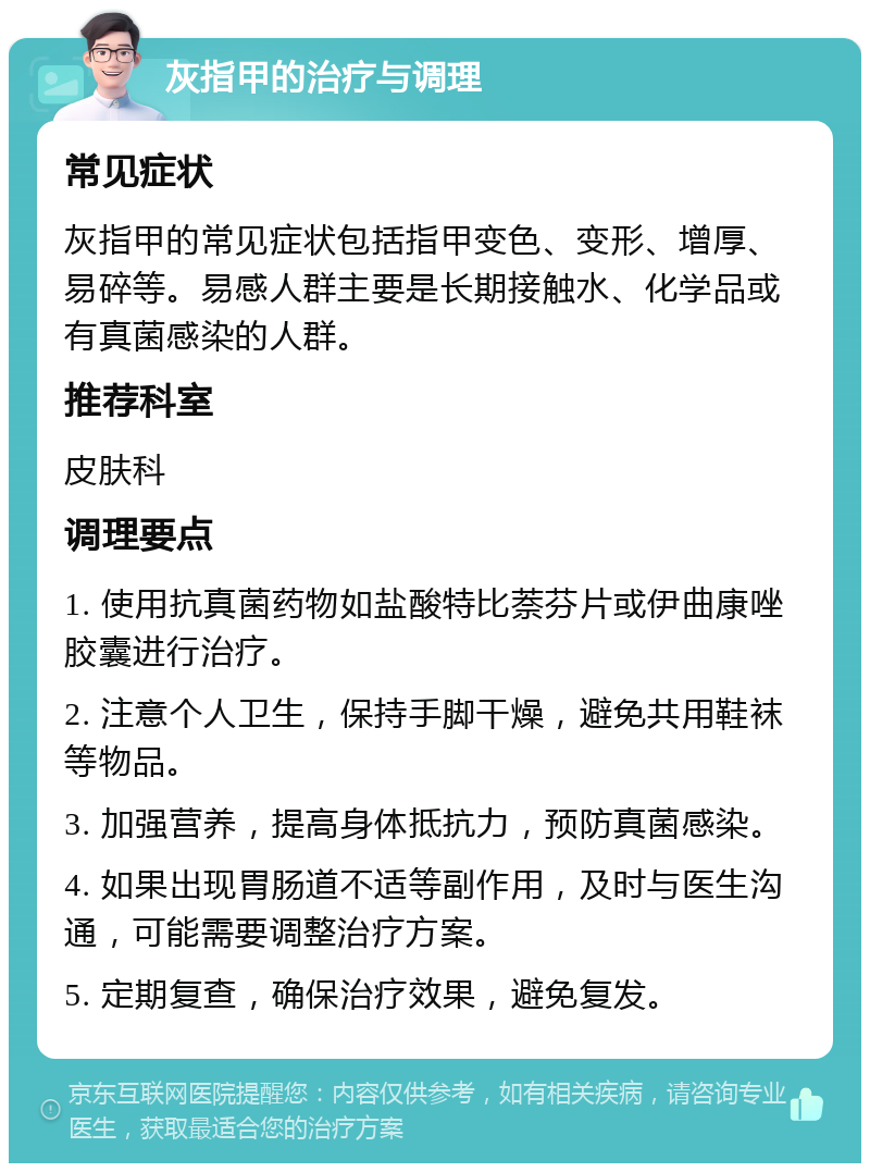 灰指甲的治疗与调理 常见症状 灰指甲的常见症状包括指甲变色、变形、增厚、易碎等。易感人群主要是长期接触水、化学品或有真菌感染的人群。 推荐科室 皮肤科 调理要点 1. 使用抗真菌药物如盐酸特比萘芬片或伊曲康唑胶囊进行治疗。 2. 注意个人卫生，保持手脚干燥，避免共用鞋袜等物品。 3. 加强营养，提高身体抵抗力，预防真菌感染。 4. 如果出现胃肠道不适等副作用，及时与医生沟通，可能需要调整治疗方案。 5. 定期复查，确保治疗效果，避免复发。