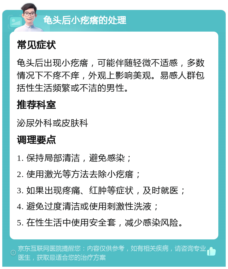 龟头后小疙瘩的处理 常见症状 龟头后出现小疙瘩，可能伴随轻微不适感，多数情况下不疼不痒，外观上影响美观。易感人群包括性生活频繁或不洁的男性。 推荐科室 泌尿外科或皮肤科 调理要点 1. 保持局部清洁，避免感染； 2. 使用激光等方法去除小疙瘩； 3. 如果出现疼痛、红肿等症状，及时就医； 4. 避免过度清洁或使用刺激性洗液； 5. 在性生活中使用安全套，减少感染风险。